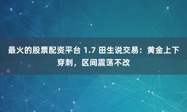 最火的股票配资平台 1.7 田生说交易：黄金上下穿刺，区间震荡不改