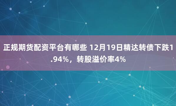 正规期货配资平台有哪些 12月19日精达转债下跌1.94%，转股溢价率4%