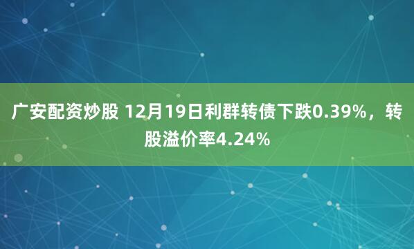 广安配资炒股 12月19日利群转债下跌0.39%，转股溢价率4.24%