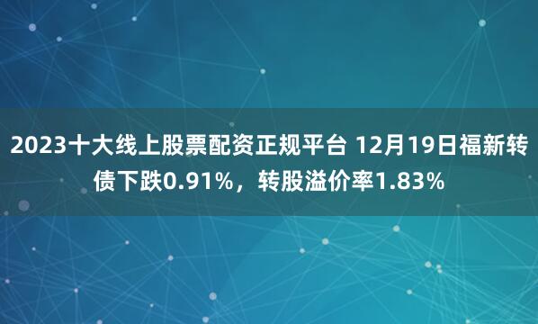 2023十大线上股票配资正规平台 12月19日福新转债下跌0.91%，转股溢价率1.83%