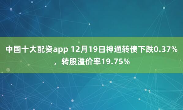 中国十大配资app 12月19日神通转债下跌0.37%，转股溢价率19.75%