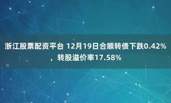 浙江股票配资平台 12月19日合顺转债下跌0.42%，转股溢价率17.58%