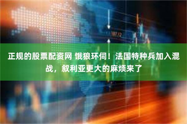 正规的股票配资网 饿狼环伺！法国特种兵加入混战，叙利亚更大的麻烦来了