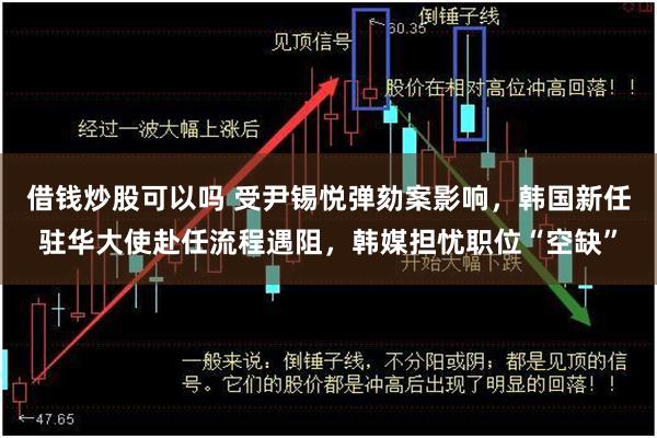 借钱炒股可以吗 受尹锡悦弹劾案影响，韩国新任驻华大使赴任流程遇阻，韩媒担忧职位“空缺”