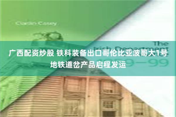 广西配资炒股 铁科装备出口哥伦比亚波哥大1号地铁道岔产品启程发运