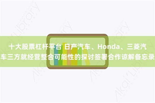 十大股票杠杆平台 日产汽车、Honda、三菱汽车三方就经营整合可能性的探讨签署合作谅解备忘录