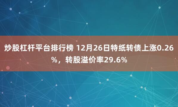 炒股杠杆平台排行榜 12月26日特纸转债上涨0.26%，转股溢价率29.6%