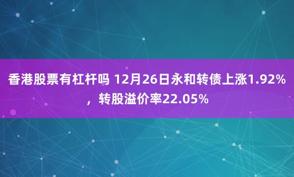 香港股票有杠杆吗 12月26日永和转债上涨1.92%，转股溢价率22.05%