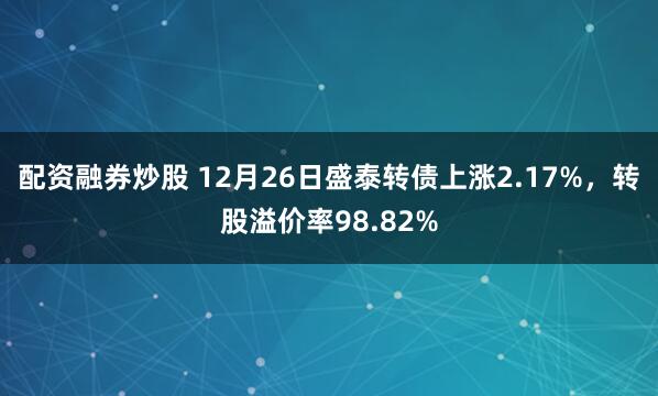 配资融券炒股 12月26日盛泰转债上涨2.17%，转股溢价率98.82%