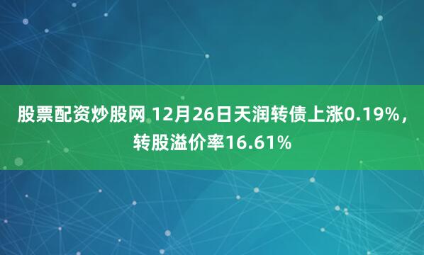 股票配资炒股网 12月26日天润转债上涨0.19%，转股溢价率16.61%