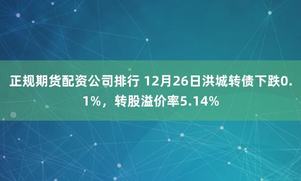 正规期货配资公司排行 12月26日洪城转债下跌0.1%，转股溢价率5.14%