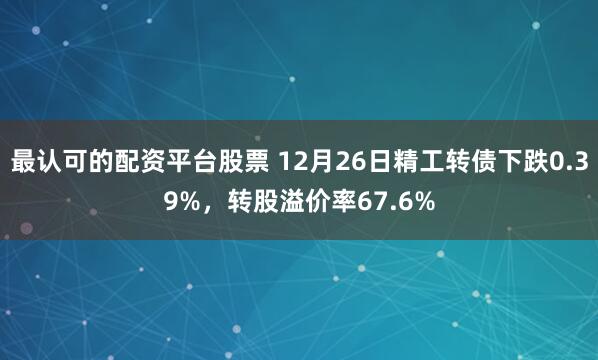 最认可的配资平台股票 12月26日精工转债下跌0.39%，转股溢价率67.6%