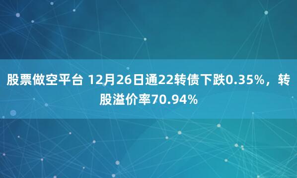 股票做空平台 12月26日通22转债下跌0.35%，转股溢价率70.94%