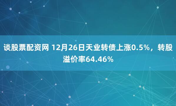 谈股票配资网 12月26日天业转债上涨0.5%，转股溢价率64.46%