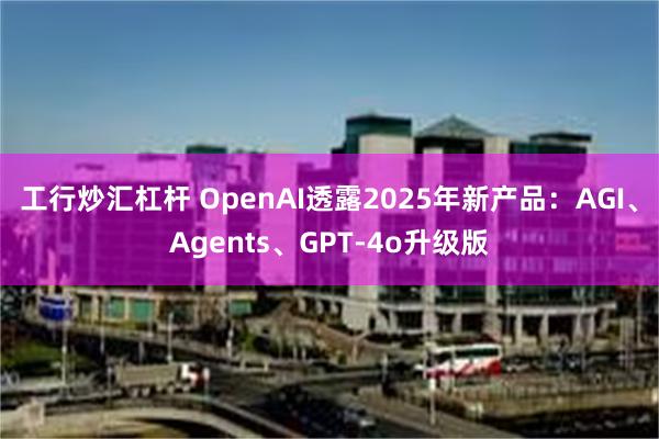 工行炒汇杠杆 OpenAI透露2025年新产品：AGI、Agents、GPT-4o升级版