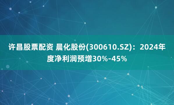 许昌股票配资 晨化股份(300610.SZ)：2024年度净利润预增30%-45%