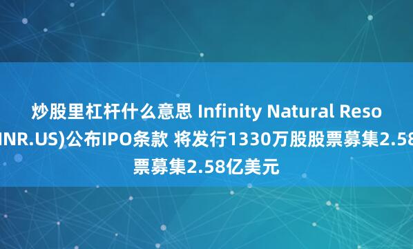 炒股里杠杆什么意思 Infinity Natural Resources(INR.US)公布IPO条款 将发行1330万股股票募集2.58亿美元