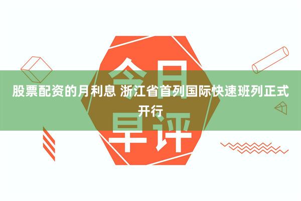 股票配资的月利息 浙江省首列国际快速班列正式开行