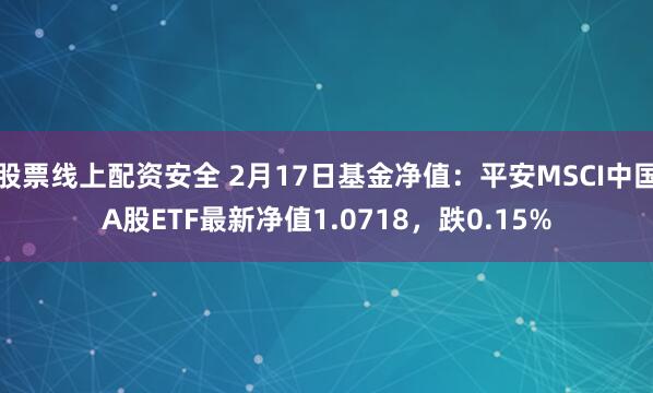 股票线上配资安全 2月17日基金净值：平安MSCI中国A股ETF最新净值1.0718，跌0.15%