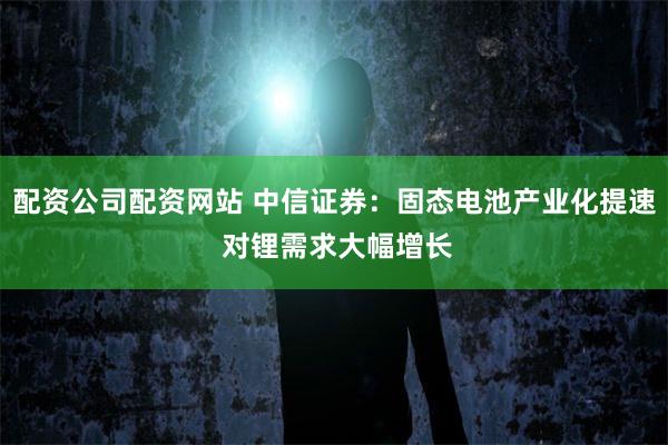 配资公司配资网站 中信证券：固态电池产业化提速 对锂需求大幅增长