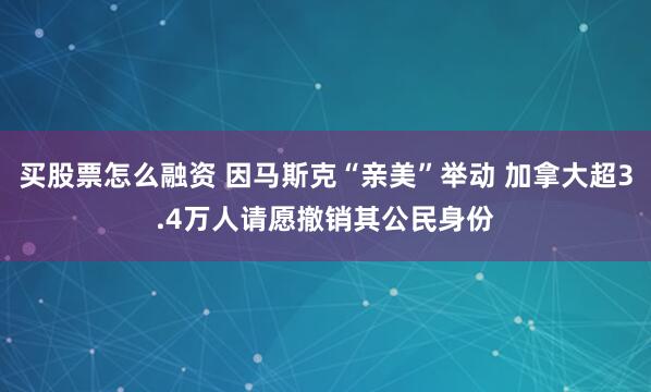 买股票怎么融资 因马斯克“亲美”举动 加拿大超3.4万人请愿撤销其公民身份