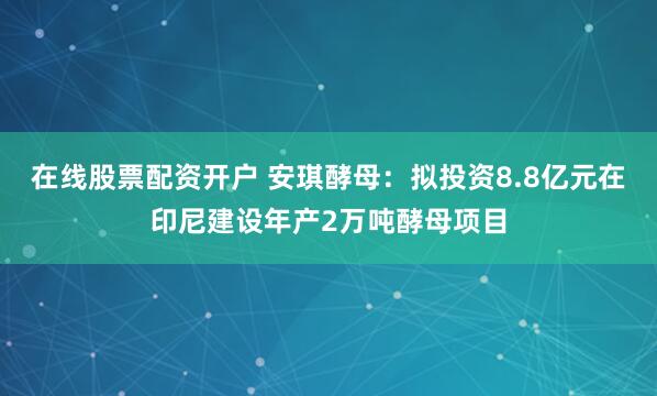 在线股票配资开户 安琪酵母：拟投资8.8亿元在印尼建设年产2万吨酵母项目