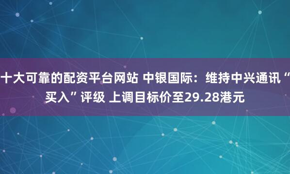 十大可靠的配资平台网站 中银国际：维持中兴通讯“买入”评级 上调目标价至29.28港元