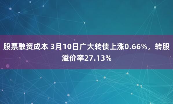 股票融资成本 3月10日广大转债上涨0.66%，转股溢价率27.13%