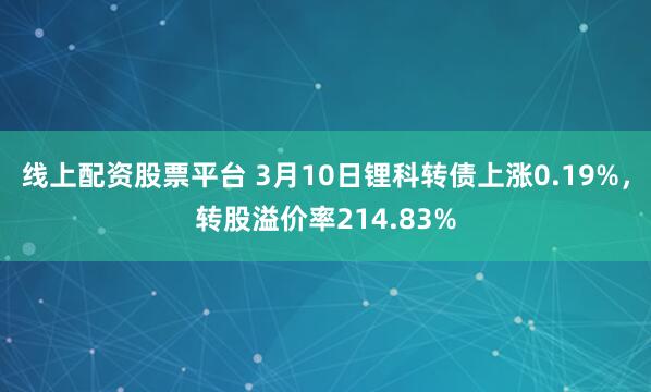 线上配资股票平台 3月10日锂科转债上涨0.19%，转股溢价率214.83%