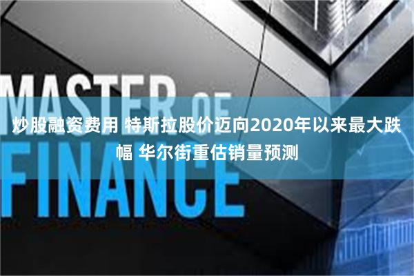 炒股融资费用 特斯拉股价迈向2020年以来最大跌幅 华尔街重估销量预测