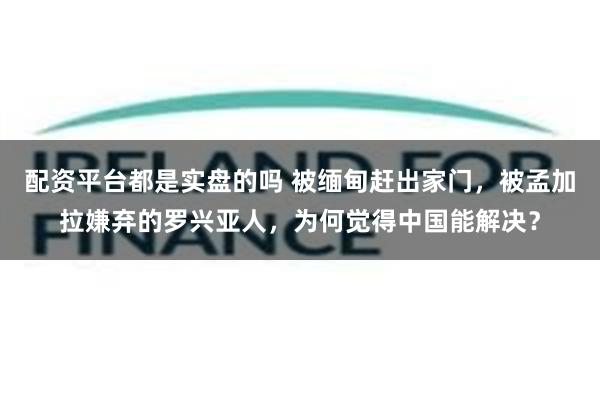 配资平台都是实盘的吗 被缅甸赶出家门，被孟加拉嫌弃的罗兴亚人，为何觉得中国能解决？