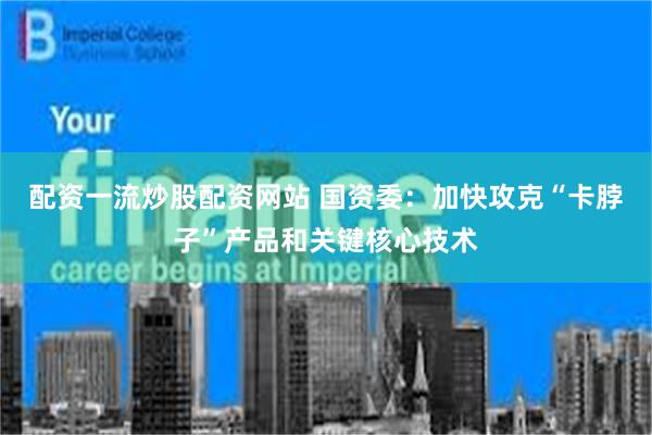 配资一流炒股配资网站 国资委：加快攻克“卡脖子”产品和关键核心技术