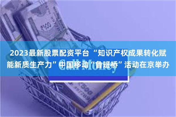 2023最新股票配资平台 “知识产权成果转化赋能新质生产力”中国移动“鲁班桥”活动在京举办