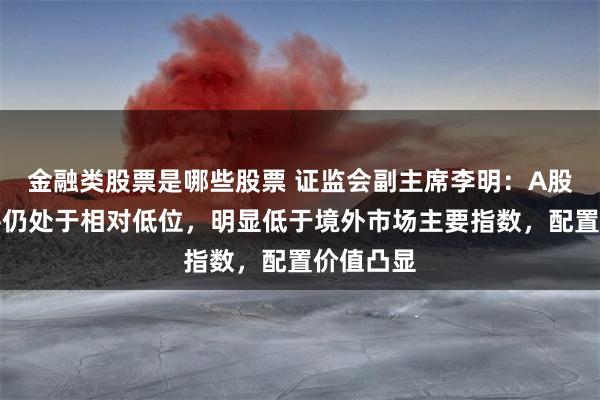 金融类股票是哪些股票 证监会副主席李明：A股估值水平仍处于相对低位，明显低于境外市场主要指数，配置价值凸显