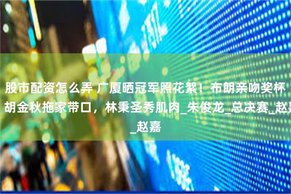 股市配资怎么弄 广厦晒冠军照花絮！布朗亲吻奖杯，胡金秋拖家带口，林秉圣秀肌肉_朱俊龙_总决赛_赵嘉