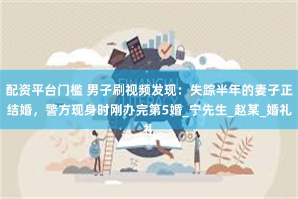 配资平台门槛 男子刷视频发现：失踪半年的妻子正结婚，警方现身时刚办完第5婚_宁先生_赵某_婚礼