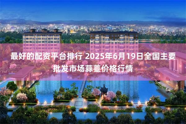 最好的配资平台排行 2025年6月19日全国主要批发市场蒜薹价格行情