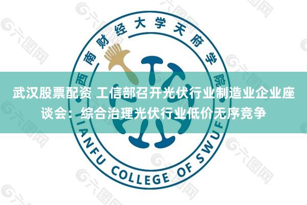 武汉股票配资 工信部召开光伏行业制造业企业座谈会：综合治理光伏行业低价无序竞争
