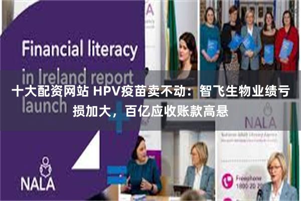 十大配资网站 HPV疫苗卖不动：智飞生物业绩亏损加大，百亿应收账款高悬