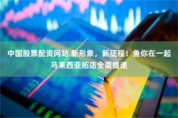 中国股票配资网站 新形象，新征程！鱼你在一起马来西亚拓店全面提速